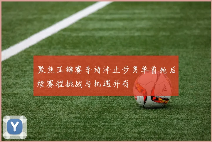 聚焦亚锦赛李诗沣止步男单首轮后续赛程挑战与机遇并存