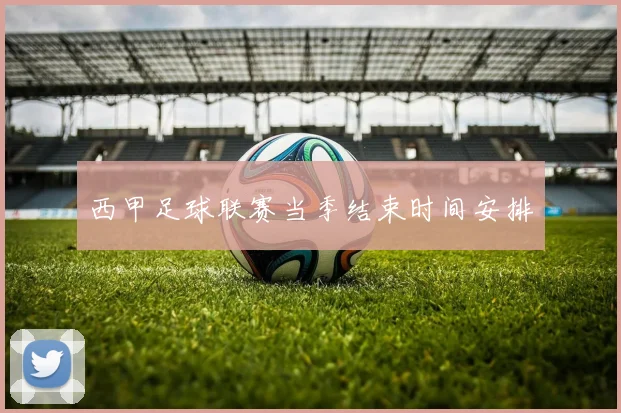 西甲足球联赛当季结束时间安排