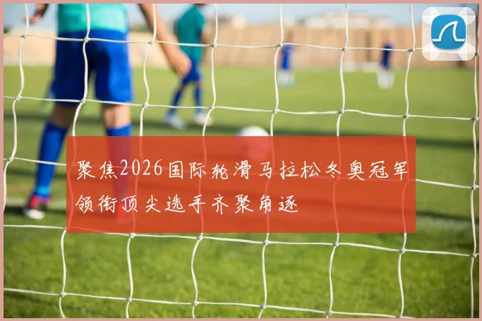 聚焦2026国际轮滑马拉松冬奥冠军领衔顶尖选手齐聚角逐